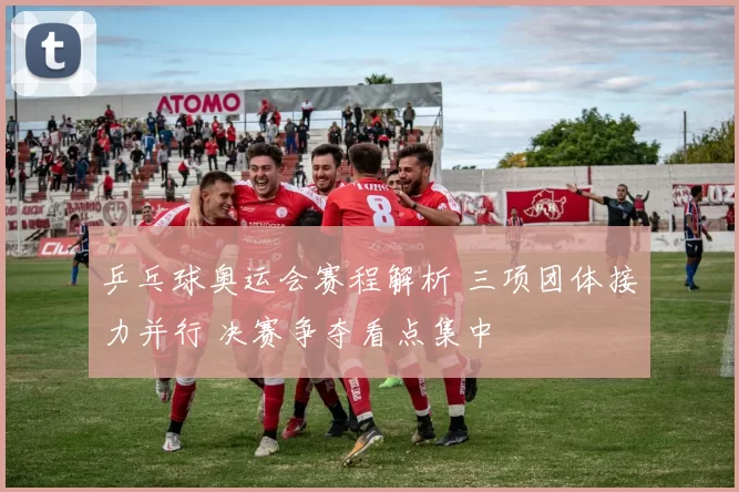 乒乓球奥运会赛程解析 三项团体接力并行 决赛争夺看点集中