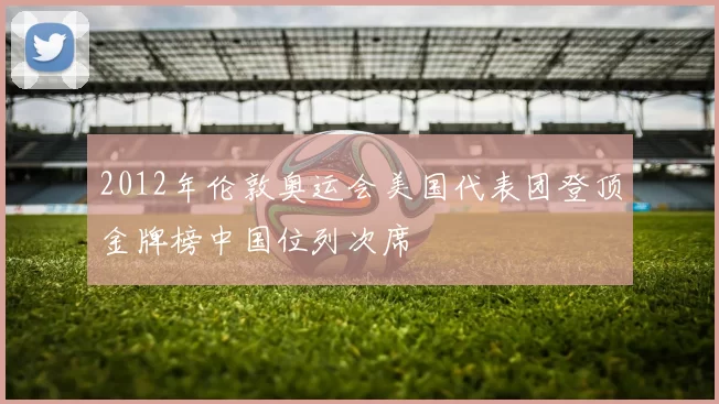 2012年伦敦奥运会美国代表团登顶金牌榜中国位列次席