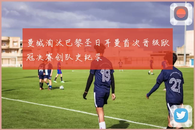 曼城淘汰巴黎圣日耳曼首次晋级欧冠决赛创队史纪录